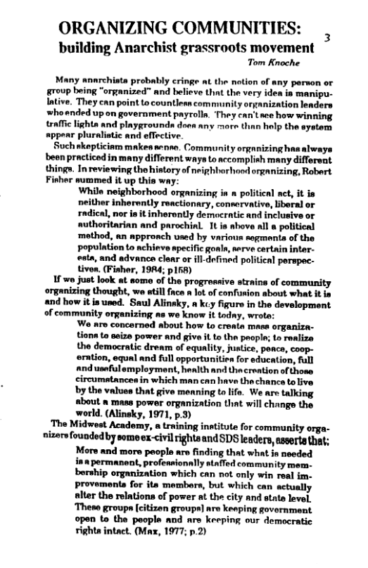 ORGANIZING COMMUNITIES:  building Anarchist grassroots movement Tom Knoche  Many annrchiata probably cringe at the notion of any person o group being “organized” and believe that the very idea is manipu- Intive. They enn point to countlean community organization leaders whoended up on government payrolla. ‘They can’t aee how winning traffic lights and playgrounda doen any more than holp the system appear pluralistic and effective.  Such skepticinm makes anso. Community orgnnizing has always been practiced in many different ways to accomplish many different thing. In reviewing tho history of neighborhood organizing, Robert Fisher summed it up this way:  While neighborhood organizing i a political ct, it is neither inherwntly reactionary, connervative, liboral or radical, nor is it inherently democratic and inclusive or authoritarinn and parochial. It is ahove all a political ‘method, an appronch used by various rogmenta of the population to nchieve apecific gonls, nerve certin inter- eata, and advance clear or ill-defined political perspec- tivon. (Fishor, 19A4; p158)  1f o just Jook at some of the progrossive strains of community organizing thought, we atill face a lot of confusion about what it i and how it is used. Saul Alinsky, a kcy figure in the development of community organizing as we know it todny, wrote:  Wo nre concerned about how Lo croata mass organiza- tionn to seize power and givae it to the paople; to raalize the democratic dream of equality, justice, poacs, coop- erntion, equal and full opportunitien for education, full andusefulemployment, hanlth and thacreation of those circumatanceain which man can have the chance to live by the values that give menning to life. We are talking about a mass power organization that will change the world. (Alinsky, 1971, p.3)  ‘The Midwest Academy, a trmining institute for community orga- nizers foundedby some ex-civil rights and SDS leaders, asserts that;  More and more people are finding that what in needed ina permanont, profeasionally staffed community mem. bership organization which can not only win real im- provements for it membrs, but which can actually alter the relations of power at the city and state level, ‘Theno groups [citizen groups] are keaping government open to the peopls and are keeping our democratic righta intact. (Max, 1977; p.2)  